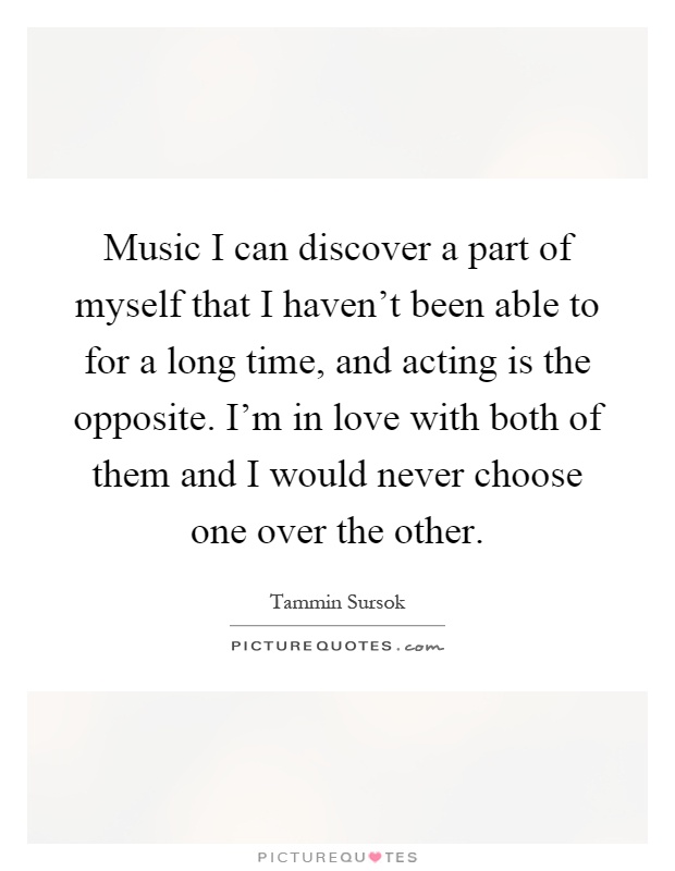 Music I can discover a part of myself that I haven't been able to for a long time, and acting is the opposite. I'm in love with both of them and I would never choose one over the other Picture Quote #1
