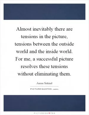 Almost inevitably there are tensions in the picture, tensions between the outside world and the inside world. For me, a successful picture resolves these tensions without eliminating them Picture Quote #1