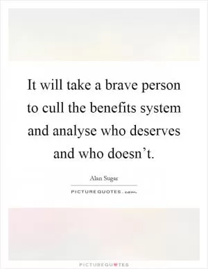 It will take a brave person to cull the benefits system and analyse who deserves and who doesn’t Picture Quote #1