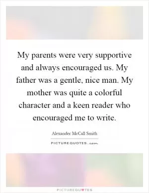 My parents were very supportive and always encouraged us. My father was a gentle, nice man. My mother was quite a colorful character and a keen reader who encouraged me to write Picture Quote #1