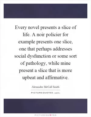 Every novel presents a slice of life. A noir policier for example presents one slice, one that perhaps addresses social dysfunction or some sort of pathology, while mine present a slice that is more upbeat and affirmative Picture Quote #1