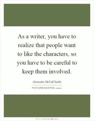 As a writer, you have to realize that people want to like the characters, so you have to be careful to keep them involved Picture Quote #1