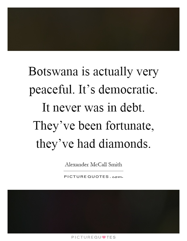 Botswana is actually very peaceful. It's democratic. It never was in debt. They've been fortunate, they've had diamonds Picture Quote #1