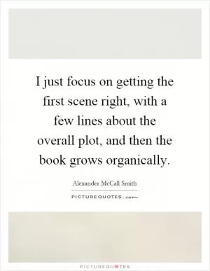 I just focus on getting the first scene right, with a few lines about the overall plot, and then the book grows organically Picture Quote #1