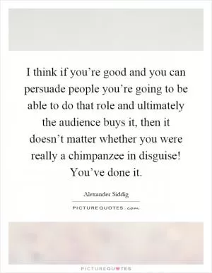 I think if you’re good and you can persuade people you’re going to be able to do that role and ultimately the audience buys it, then it doesn’t matter whether you were really a chimpanzee in disguise! You’ve done it Picture Quote #1