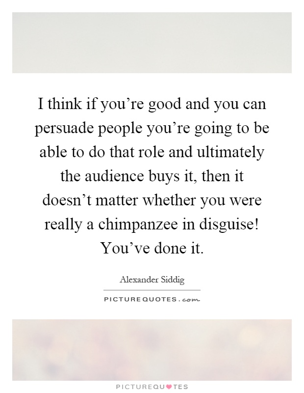 I think if you're good and you can persuade people you're going to be able to do that role and ultimately the audience buys it, then it doesn't matter whether you were really a chimpanzee in disguise! You've done it Picture Quote #1