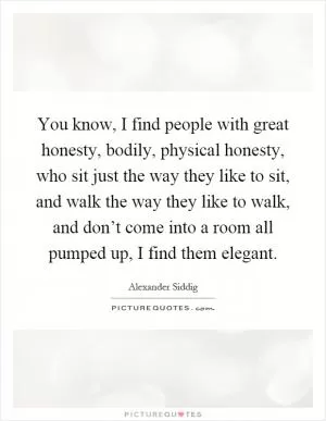 You know, I find people with great honesty, bodily, physical honesty, who sit just the way they like to sit, and walk the way they like to walk, and don’t come into a room all pumped up, I find them elegant Picture Quote #1