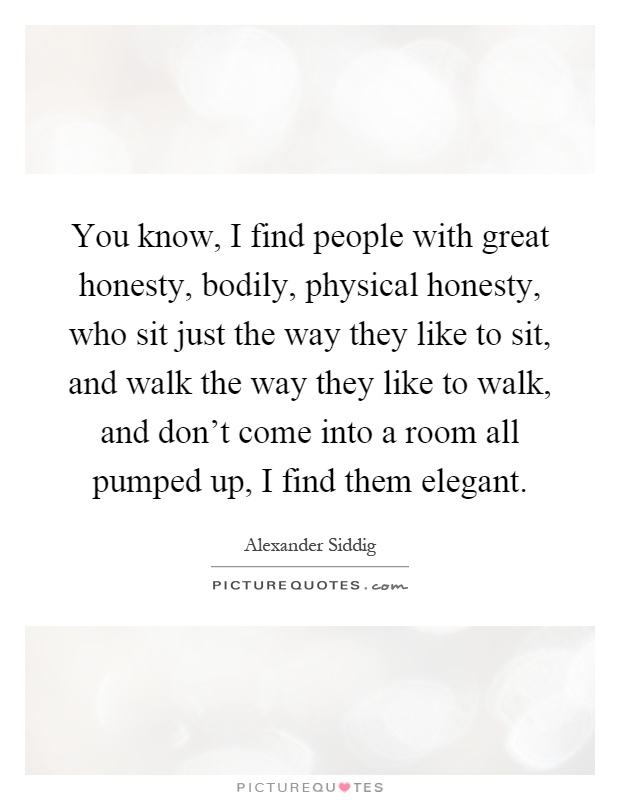 You know, I find people with great honesty, bodily, physical honesty, who sit just the way they like to sit, and walk the way they like to walk, and don't come into a room all pumped up, I find them elegant Picture Quote #1