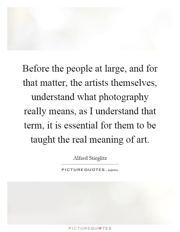 Before the people at large, and for that matter, the artists themselves, understand what photography really means, as I understand that term, it is essential for them to be taught the real meaning of art Picture Quote #1