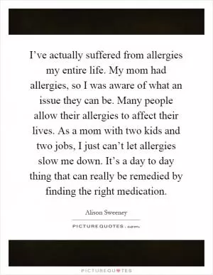 I’ve actually suffered from allergies my entire life. My mom had allergies, so I was aware of what an issue they can be. Many people allow their allergies to affect their lives. As a mom with two kids and two jobs, I just can’t let allergies slow me down. It’s a day to day thing that can really be remedied by finding the right medication Picture Quote #1