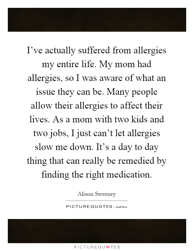 I've actually suffered from allergies my entire life. My mom had allergies, so I was aware of what an issue they can be. Many people allow their allergies to affect their lives. As a mom with two kids and two jobs, I just can't let allergies slow me down. It's a day to day thing that can really be remedied by finding the right medication Picture Quote #1