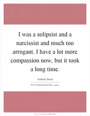 I was a solipsist and a narcissist and much too arrogant. I have a lot more compassion now, but it took a long time Picture Quote #1