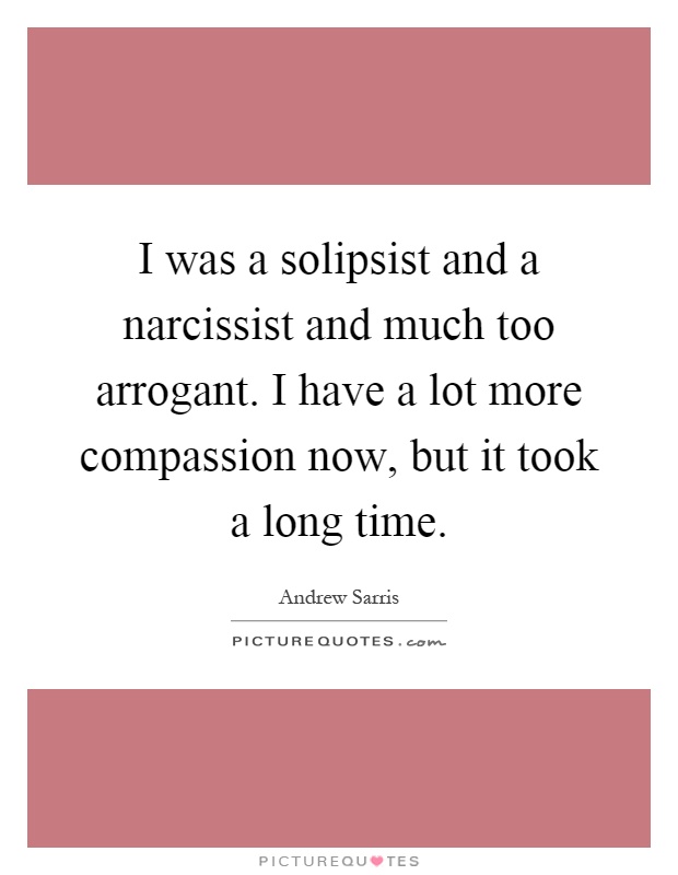 I was a solipsist and a narcissist and much too arrogant. I have a lot more compassion now, but it took a long time Picture Quote #1