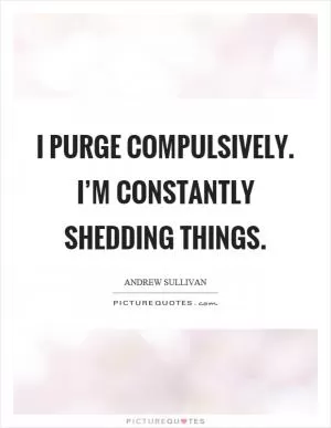 I purge compulsively. I’m constantly shedding things Picture Quote #1