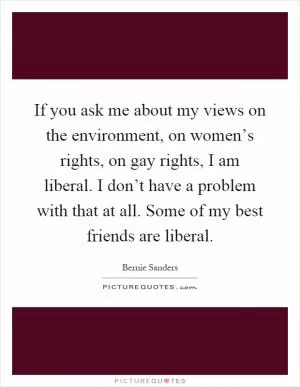 If you ask me about my views on the environment, on women’s rights, on gay rights, I am liberal. I don’t have a problem with that at all. Some of my best friends are liberal Picture Quote #1