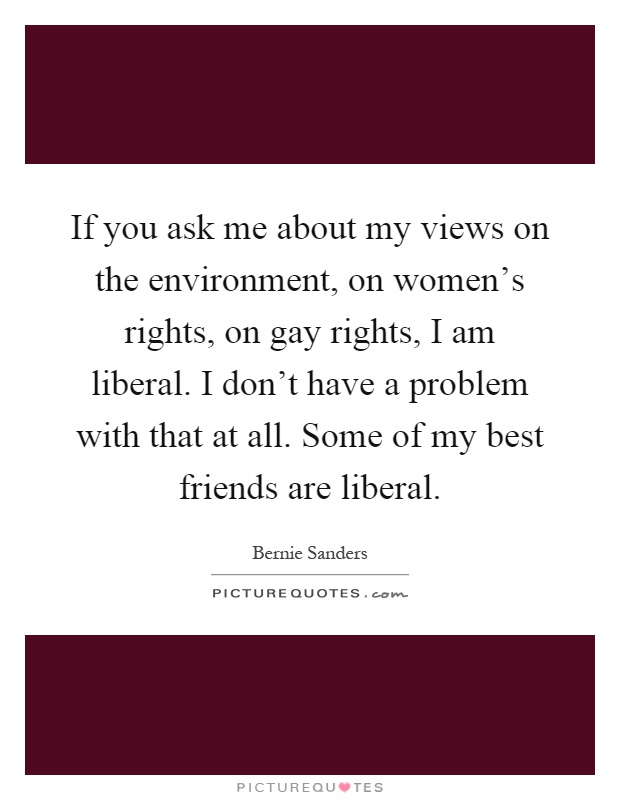 If you ask me about my views on the environment, on women's rights, on gay rights, I am liberal. I don't have a problem with that at all. Some of my best friends are liberal Picture Quote #1
