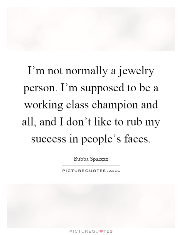 I'm not normally a jewelry person. I'm supposed to be a working class champion and all, and I don't like to rub my success in people's faces Picture Quote #1