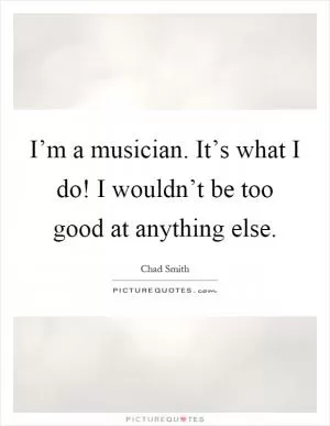 I’m a musician. It’s what I do! I wouldn’t be too good at anything else Picture Quote #1