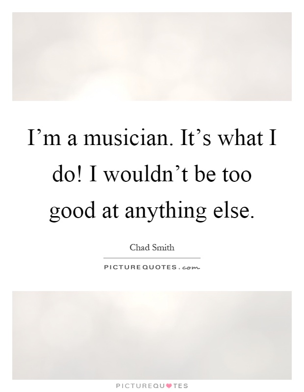 I'm a musician. It's what I do! I wouldn't be too good at anything else Picture Quote #1