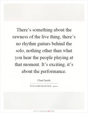 There’s something about the rawness of the live thing, there’s no rhythm guitars behind the solo, nothing other than what you hear the people playing at that moment. It’s exciting, it’s about the performance Picture Quote #1