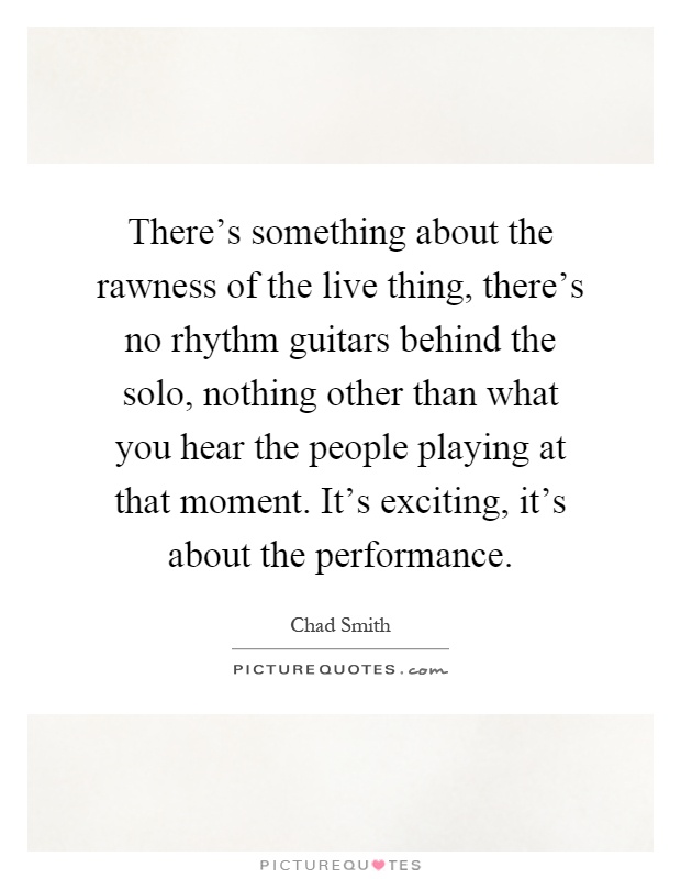 There's something about the rawness of the live thing, there's no rhythm guitars behind the solo, nothing other than what you hear the people playing at that moment. It's exciting, it's about the performance Picture Quote #1