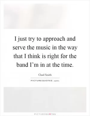 I just try to approach and serve the music in the way that I think is right for the band I’m in at the time Picture Quote #1
