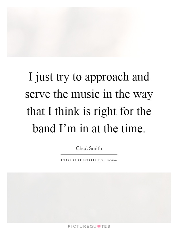 I just try to approach and serve the music in the way that I think is right for the band I'm in at the time Picture Quote #1