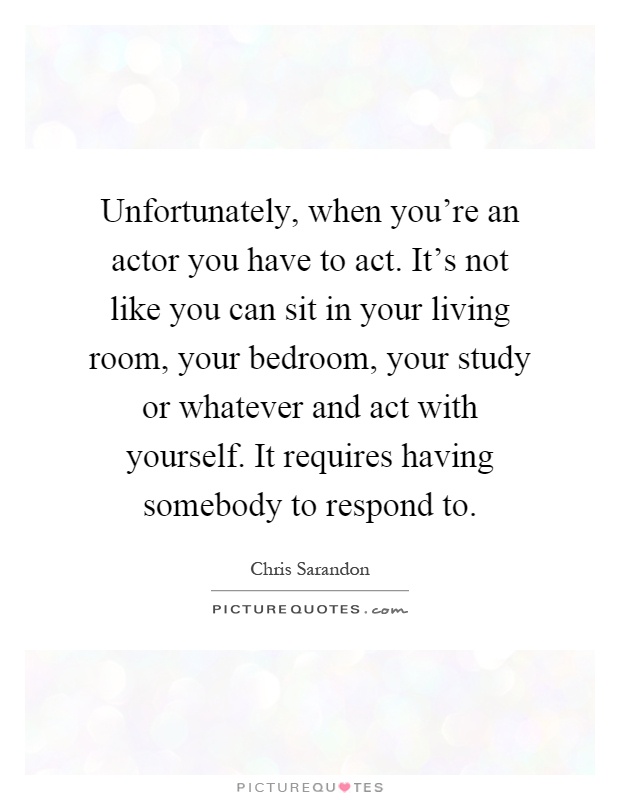 Unfortunately, when you're an actor you have to act. It's not like you can sit in your living room, your bedroom, your study or whatever and act with yourself. It requires having somebody to respond to Picture Quote #1