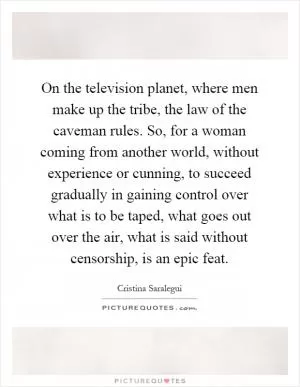 On the television planet, where men make up the tribe, the law of the caveman rules. So, for a woman coming from another world, without experience or cunning, to succeed gradually in gaining control over what is to be taped, what goes out over the air, what is said without censorship, is an epic feat Picture Quote #1