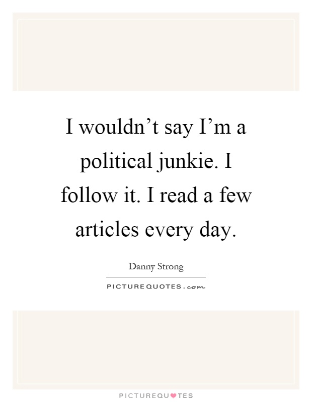I wouldn't say I'm a political junkie. I follow it. I read a few articles every day Picture Quote #1