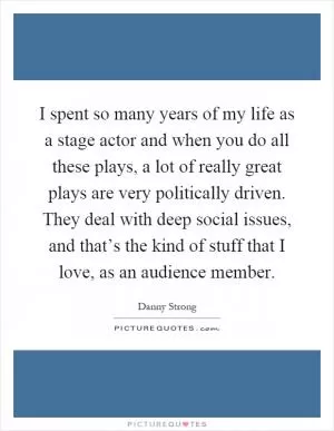 I spent so many years of my life as a stage actor and when you do all these plays, a lot of really great plays are very politically driven. They deal with deep social issues, and that’s the kind of stuff that I love, as an audience member Picture Quote #1
