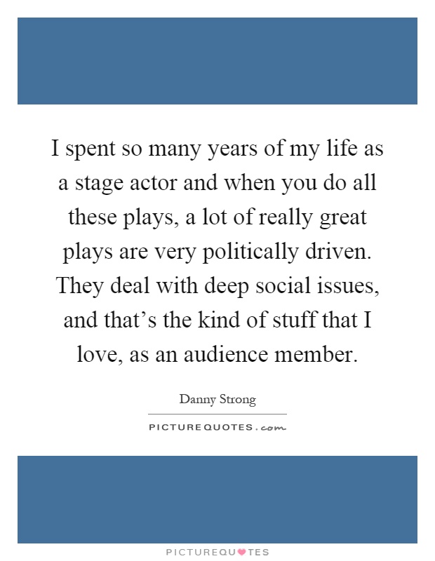 I spent so many years of my life as a stage actor and when you do all these plays, a lot of really great plays are very politically driven. They deal with deep social issues, and that's the kind of stuff that I love, as an audience member Picture Quote #1