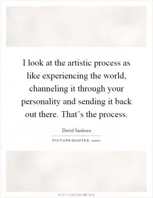 I look at the artistic process as like experiencing the world, channeling it through your personality and sending it back out there. That’s the process Picture Quote #1