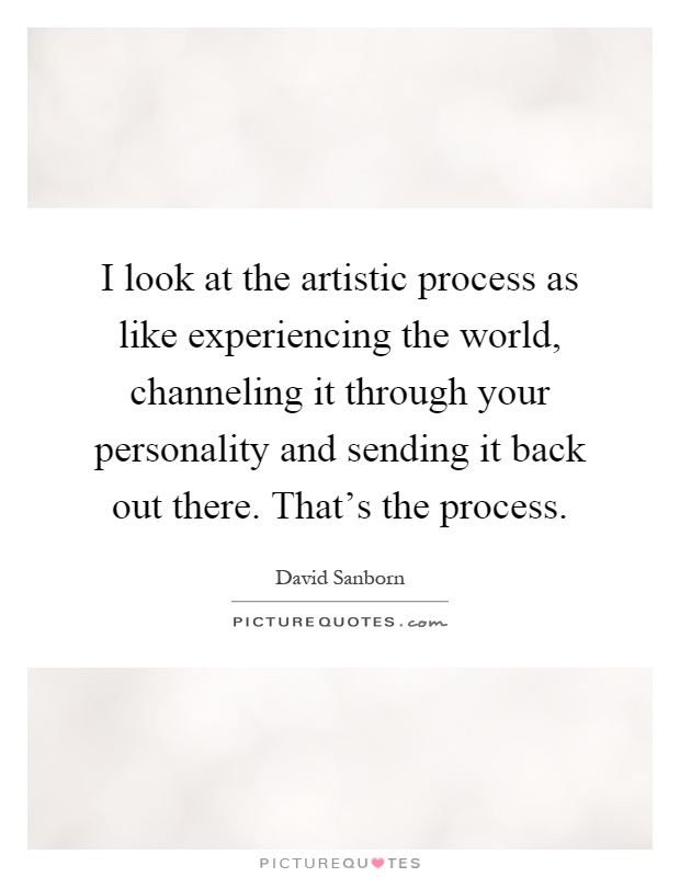 I look at the artistic process as like experiencing the world, channeling it through your personality and sending it back out there. That's the process Picture Quote #1