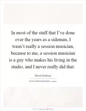 In most of the stuff that I’ve done over the years as a sideman, I wasn’t really a session musician, because to me, a session musician is a guy who makes his living in the studio, and I never really did that Picture Quote #1