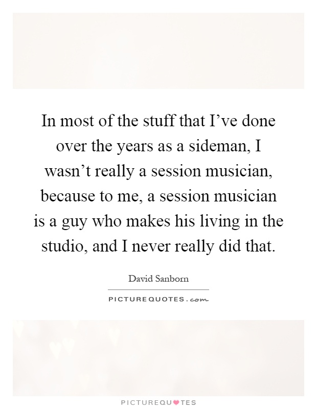 In most of the stuff that I've done over the years as a sideman, I wasn't really a session musician, because to me, a session musician is a guy who makes his living in the studio, and I never really did that Picture Quote #1