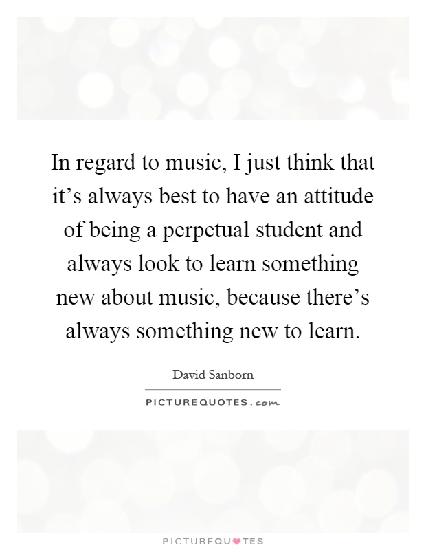 In regard to music, I just think that it's always best to have an attitude of being a perpetual student and always look to learn something new about music, because there's always something new to learn Picture Quote #1