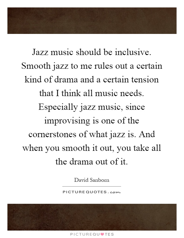 Jazz music should be inclusive. Smooth jazz to me rules out a certain kind of drama and a certain tension that I think all music needs. Especially jazz music, since improvising is one of the cornerstones of what jazz is. And when you smooth it out, you take all the drama out of it Picture Quote #1