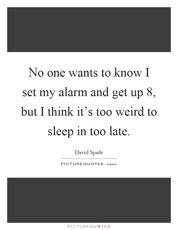 No one wants to know I set my alarm and get up 8, but I think it's too weird to sleep in too late Picture Quote #1