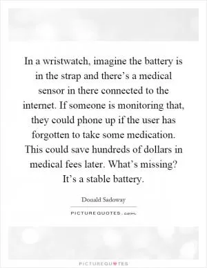 In a wristwatch, imagine the battery is in the strap and there’s a medical sensor in there connected to the internet. If someone is monitoring that, they could phone up if the user has forgotten to take some medication. This could save hundreds of dollars in medical fees later. What’s missing? It’s a stable battery Picture Quote #1