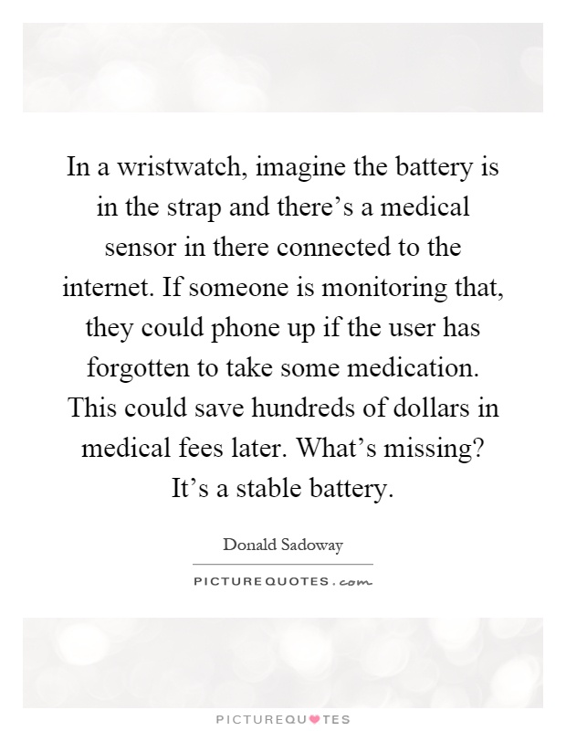 In a wristwatch, imagine the battery is in the strap and there's a medical sensor in there connected to the internet. If someone is monitoring that, they could phone up if the user has forgotten to take some medication. This could save hundreds of dollars in medical fees later. What's missing? It's a stable battery Picture Quote #1