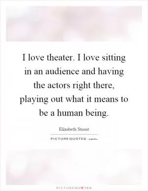 I love theater. I love sitting in an audience and having the actors right there, playing out what it means to be a human being Picture Quote #1