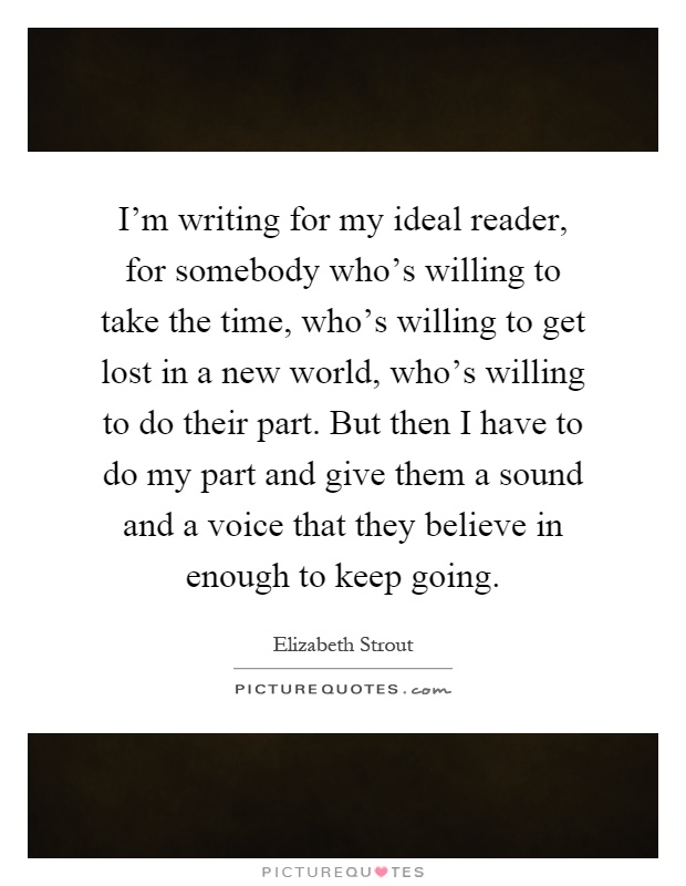 I'm writing for my ideal reader, for somebody who's willing to take the time, who's willing to get lost in a new world, who's willing to do their part. But then I have to do my part and give them a sound and a voice that they believe in enough to keep going Picture Quote #1