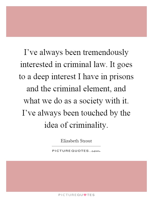 I've always been tremendously interested in criminal law. It goes to a deep interest I have in prisons and the criminal element, and what we do as a society with it. I've always been touched by the idea of criminality Picture Quote #1