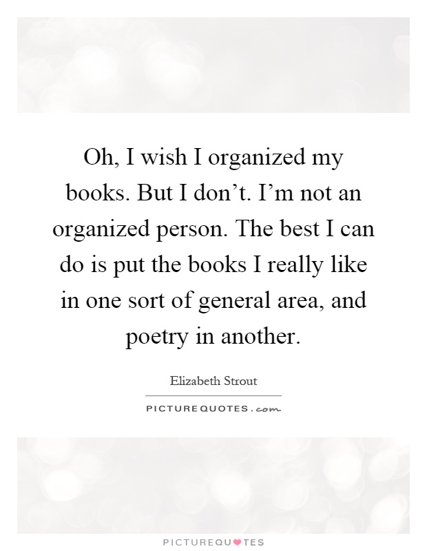 Oh, I wish I organized my books. But I don't. I'm not an organized person. The best I can do is put the books I really like in one sort of general area, and poetry in another Picture Quote #1