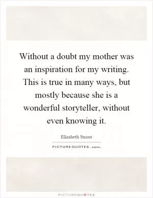 Without a doubt my mother was an inspiration for my writing. This is true in many ways, but mostly because she is a wonderful storyteller, without even knowing it Picture Quote #1