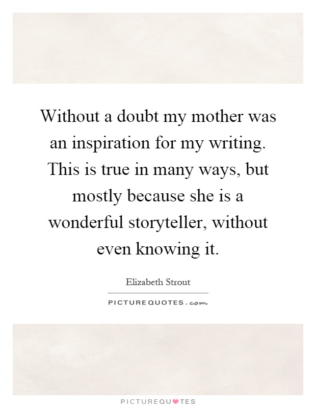 Without a doubt my mother was an inspiration for my writing. This is true in many ways, but mostly because she is a wonderful storyteller, without even knowing it Picture Quote #1