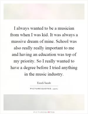 I always wanted to be a musician from when I was kid. It was always a massive dream of mine. School was also really really important to me and having an education was top of my priority. So I really wanted to have a degree before I tried anything in the music industry Picture Quote #1