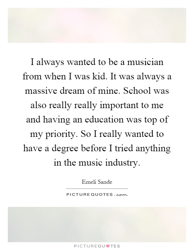 I always wanted to be a musician from when I was kid. It was always a massive dream of mine. School was also really really important to me and having an education was top of my priority. So I really wanted to have a degree before I tried anything in the music industry Picture Quote #1