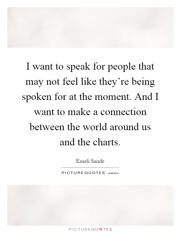 I want to speak for people that may not feel like they're being spoken for at the moment. And I want to make a connection between the world around us and the charts Picture Quote #1